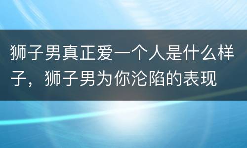 狮子男真正爱一个人是什么样子，狮子男为你沦陷的表现