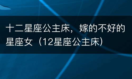 十二星座公主床，嫁的不好的星座女（12星座公主床）