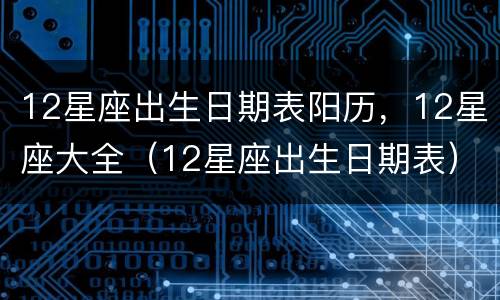 12星座出生日期表阳历，12星座大全（12星座出生日期表）
