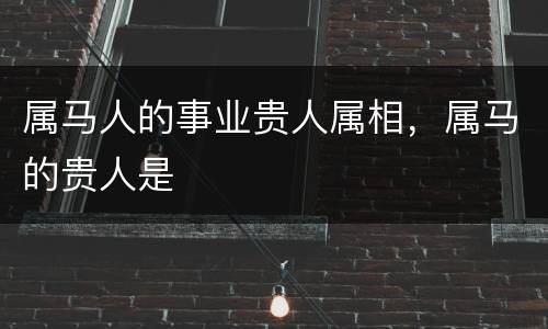 属马人的事业贵人属相，属马的贵人是