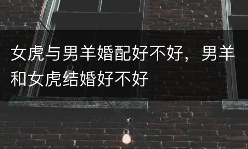 女虎与男羊婚配好不好，男羊和女虎结婚好不好