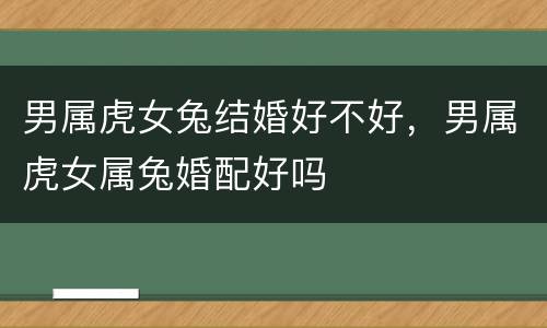 男属虎女兔结婚好不好，男属虎女属兔婚配好吗