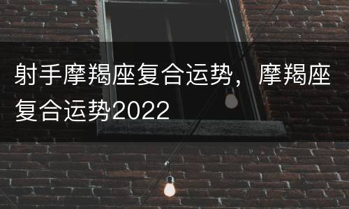 射手摩羯座复合运势，摩羯座复合运势2022