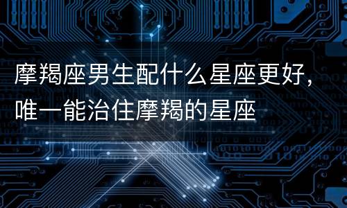 摩羯座男生配什么星座更好，唯一能治住摩羯的星座