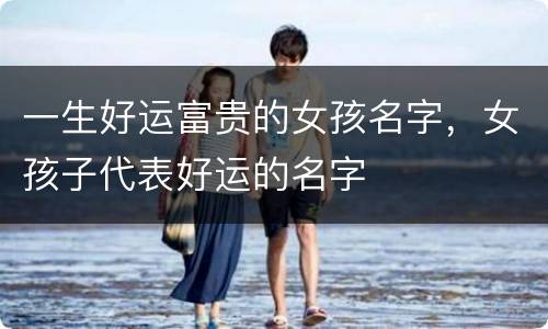 一生好运富贵的女孩名字，女孩子代表好运的名字