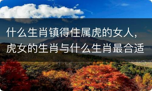 什么生肖镇得住属虎的女人，虎女的生肖与什么生肖最合适的