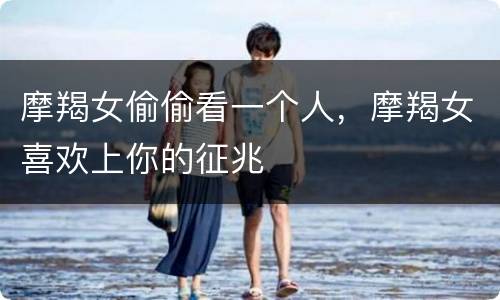 摩羯女偷偷看一个人，摩羯女喜欢上你的征兆