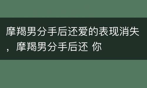 摩羯男分手后还爱的表现消失，摩羯男分手后还 你