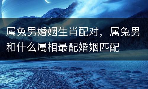 属兔男婚姻生肖配对，属兔男和什么属相最配婚姻匹配