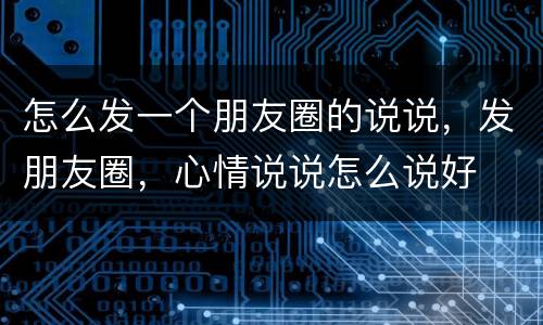 怎么发一个朋友圈的说说，发朋友圈，心情说说怎么说好