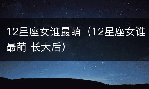 12星座女谁最萌（12星座女谁最萌 长大后）