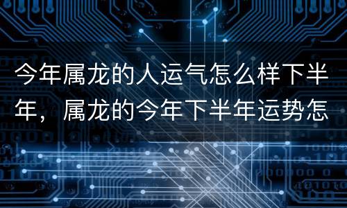 今年属龙的人运气怎么样下半年，属龙的今年下半年运势怎么样