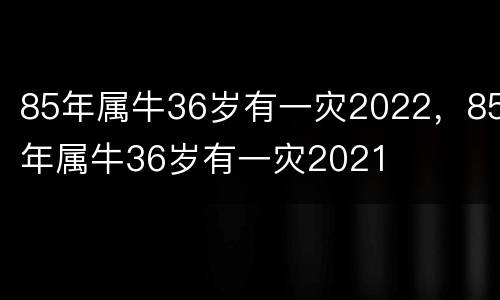 85年属牛36岁有一灾2022，85年属牛36岁有一灾2021