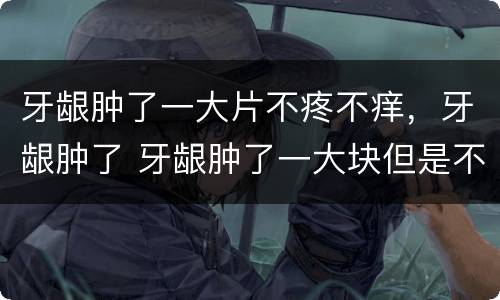 牙龈肿了一大片不疼不痒，牙龈肿了 牙龈肿了一大块但是不疼