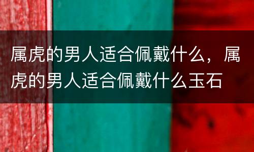 属虎的男人适合佩戴什么，属虎的男人适合佩戴什么玉石