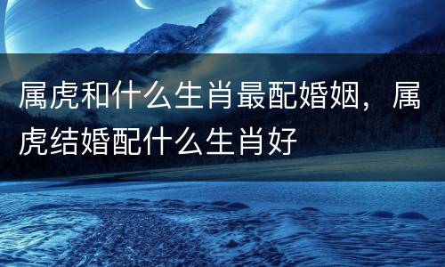 属虎和什么生肖最配婚姻，属虎结婚配什么生肖好