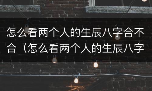 怎么看两个人的生辰八字合不合（怎么看两个人的生辰八字合不合适）