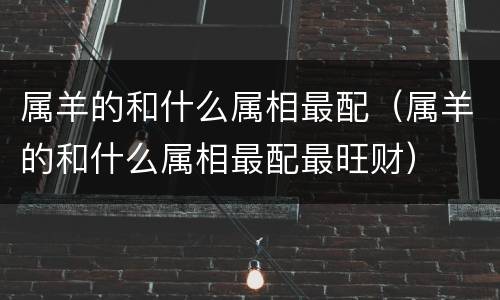 属羊的和什么属相最配（属羊的和什么属相最配最旺财）