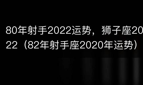 80年射手2022运势，狮子座2022（82年射手座2020年运势）