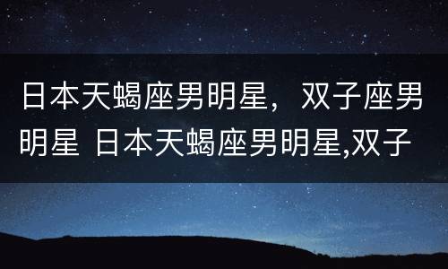 日本天蝎座男明星，双子座男明星 日本天蝎座男明星,双子座男明星是谁