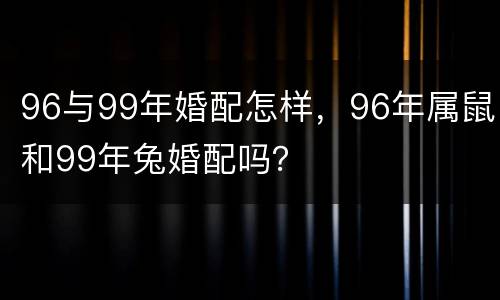 96与99年婚配怎样，96年属鼠和99年兔婚配吗？