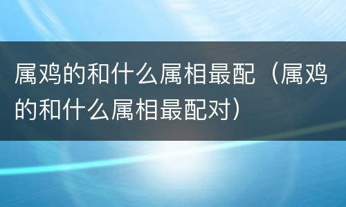 属鸡的和什么属相最配（属鸡的和什么属相最配对）
