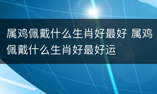属鸡佩戴什么生肖好最好 属鸡佩戴什么生肖好最好运