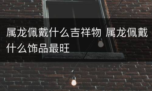 属龙佩戴什么吉祥物 属龙佩戴什么饰品最旺