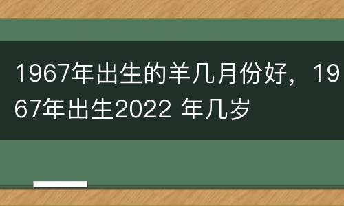 1967年出生的羊几月份好，1967年出生2022 年几岁