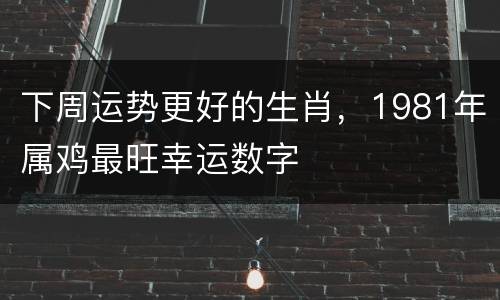 下周运势更好的生肖，1981年属鸡最旺幸运数字