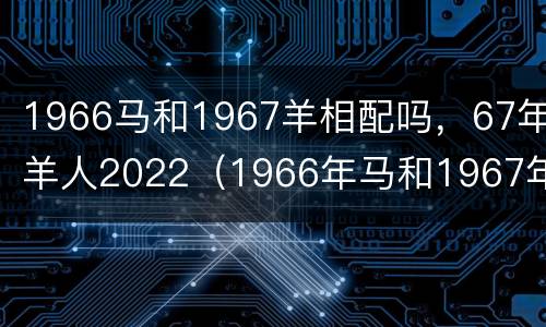 1966马和1967羊相配吗，67年羊人2022（1966年马和1967年羊配婚好吗）