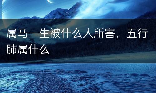 属马一生被什么人所害，五行肺属什么