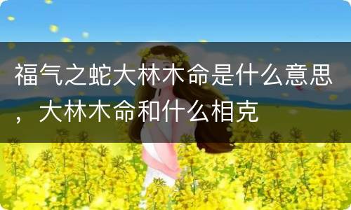 福气之蛇大林木命是什么意思，大林木命和什么相克
