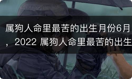 属狗人命里最苦的出生月份6月，2022 属狗人命里最苦的出生月份6月,2022年