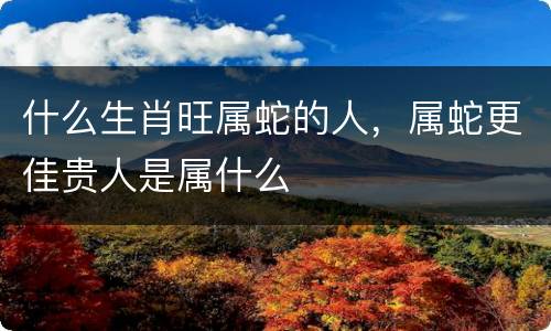 什么生肖旺属蛇的人，属蛇更佳贵人是属什么