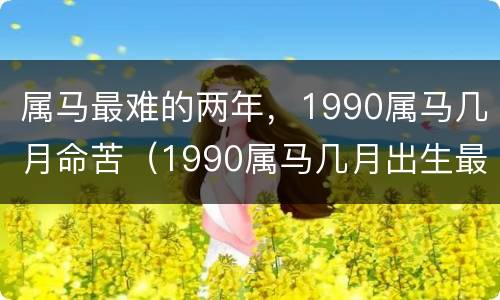 属马最难的两年，1990属马几月命苦（1990属马几月出生最好命运）
