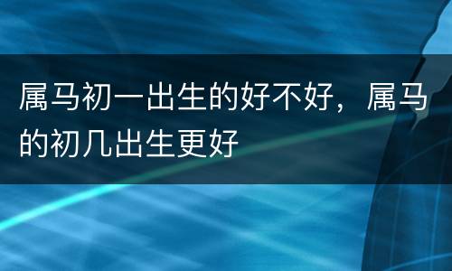 属马初一出生的好不好，属马的初几出生更好
