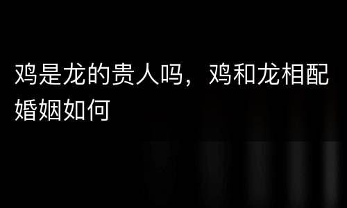 鸡是龙的贵人吗，鸡和龙相配婚姻如何