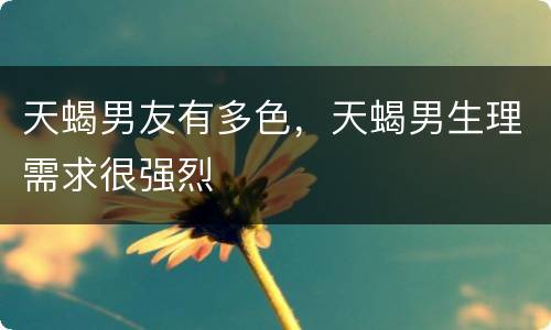 天蝎男友有多色，天蝎男生理需求很强烈