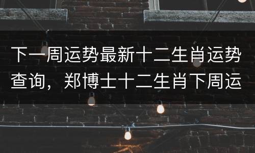 下一周运势最新十二生肖运势查询，郑博士十二生肖下周运势查询