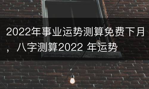 2022年事业运势测算免费下月，八字测算2022 年运势