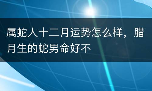 属蛇人十二月运势怎么样，腊月生的蛇男命好不