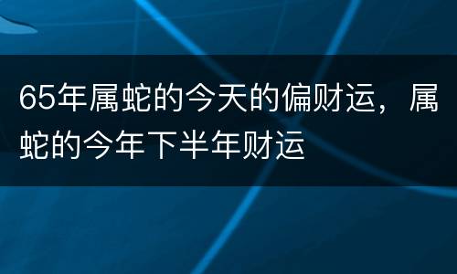 65年属蛇的今天的偏财运，属蛇的今年下半年财运