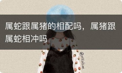 属蛇跟属猪的相配吗，属猪跟属蛇相冲吗