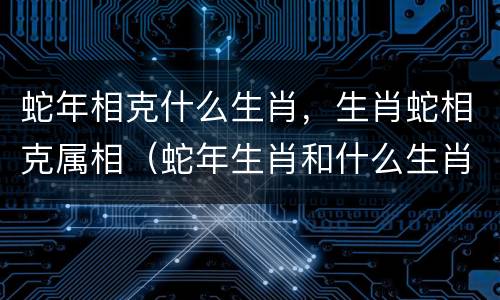 蛇年相克什么生肖，生肖蛇相克属相（蛇年生肖和什么生肖是最佳配偶）