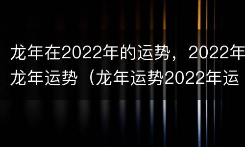 龙年在2022年的运势，2022年龙年运势（龙年运势2022年运势12生肖运势）