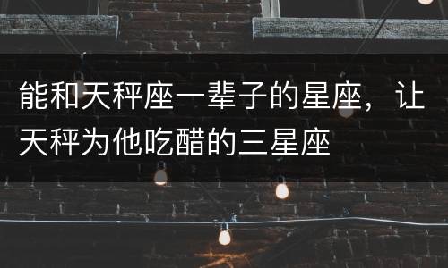 能和天秤座一辈子的星座，让天秤为他吃醋的三星座