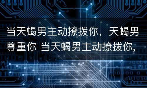 当天蝎男主动撩拨你，天蝎男尊重你 当天蝎男主动撩拨你,天蝎男尊重你会怎么样