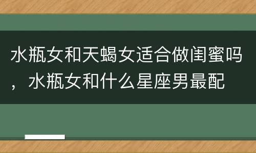 水瓶女和天蝎女适合做闺蜜吗，水瓶女和什么星座男最配