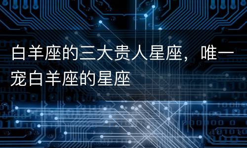 白羊座的三大贵人星座，唯一宠白羊座的星座